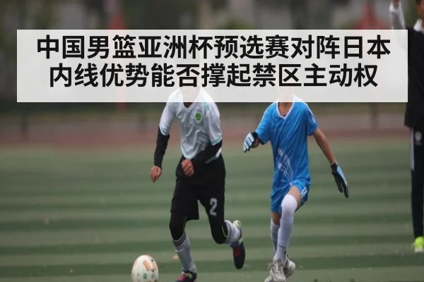 中国男篮亚洲杯预选赛对阵日本内线优势能否撑起禁区主动权