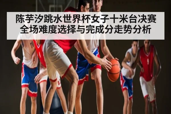 陈芋汐跳水世界杯女子十米台决赛全场难度选择与完成分走势分析